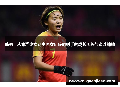 韩鹏：从青涩少女到中国女足传奇射手的成长历程与奋斗精神